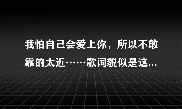 我怕自己会爱上你，所以不敢靠的太近……歌词貌似是这样的，应该是什么歌呢？
