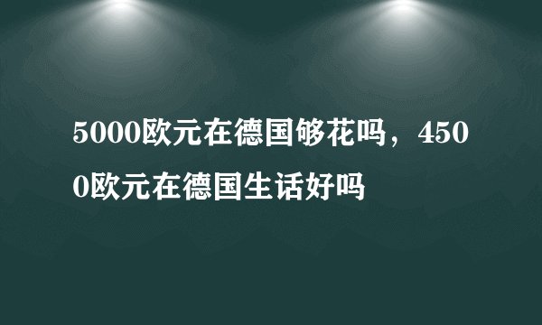 5000欧元在德国够花吗，4500欧元在德国生话好吗