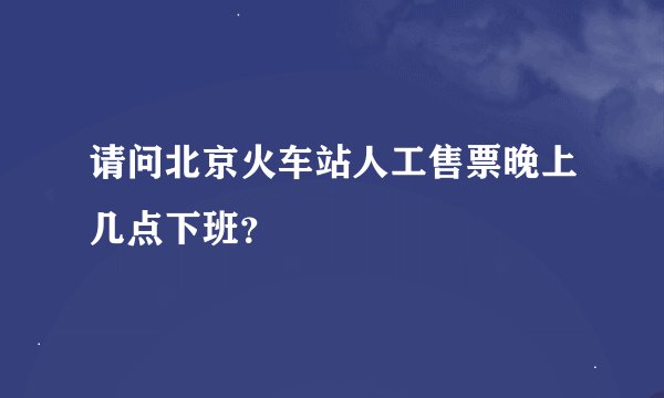 请问北京火车站人工售票晚上几点下班？