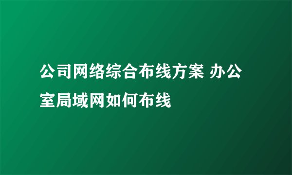公司网络综合布线方案 办公室局域网如何布线