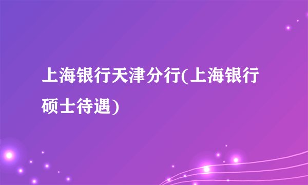 上海银行天津分行(上海银行硕士待遇)