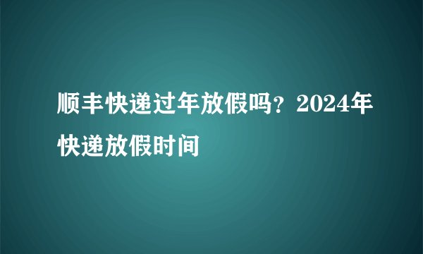 顺丰快递过年放假吗？2024年快递放假时间