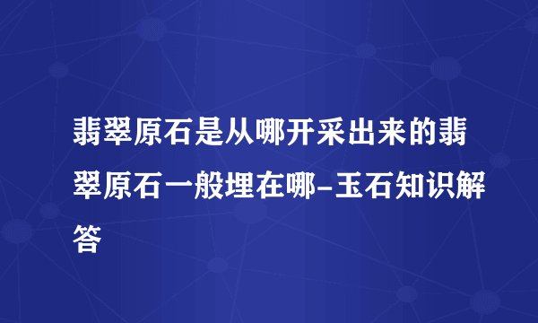 翡翠原石是从哪开采出来的翡翠原石一般埋在哪-玉石知识解答
