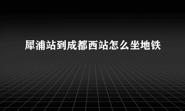 犀浦站到成都西站怎么坐地铁