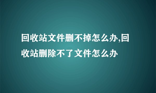 回收站文件删不掉怎么办,回收站删除不了文件怎么办