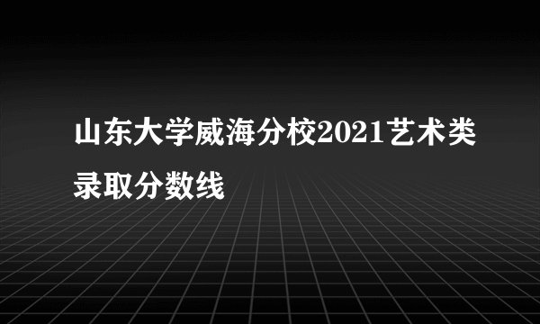 山东大学威海分校2021艺术类录取分数线