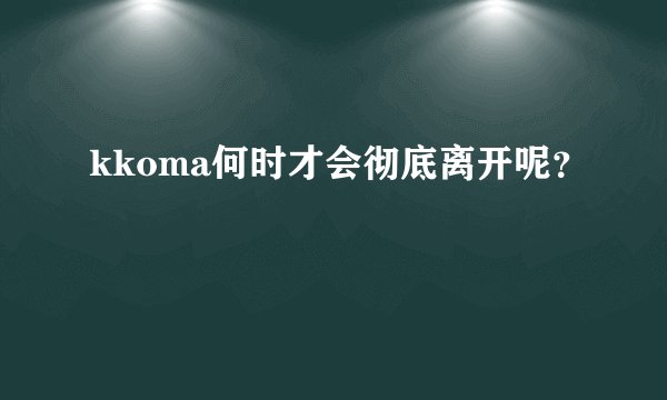 kkoma何时才会彻底离开呢？
