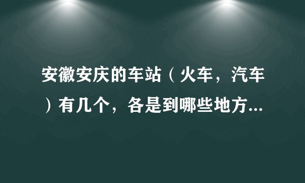 安徽安庆的车站（火车，汽车）有几个，各是到哪些地方的列车？谢谢。