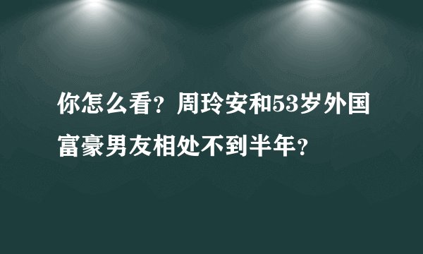 你怎么看？周玲安和53岁外国富豪男友相处不到半年？