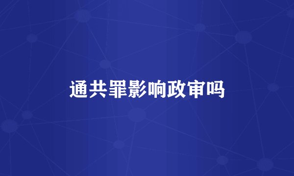 通共罪影响政审吗