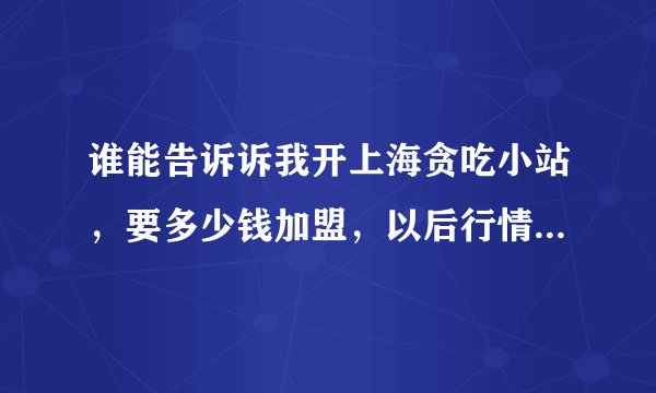 谁能告诉诉我开上海贪吃小站，要多少钱加盟，以后行情怎么样？请大家帮帮忙！！！