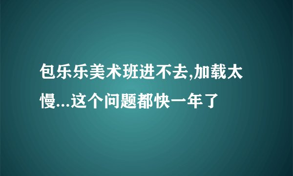 包乐乐美术班进不去,加载太慢...这个问题都快一年了