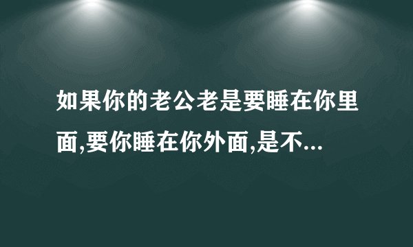 如果你的老公老是要睡在你里面,要你睡在你外面,是不是要你他不想保护你呀???