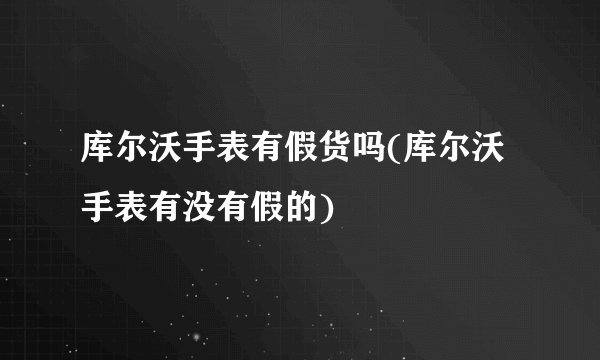 库尔沃手表有假货吗(库尔沃手表有没有假的)
