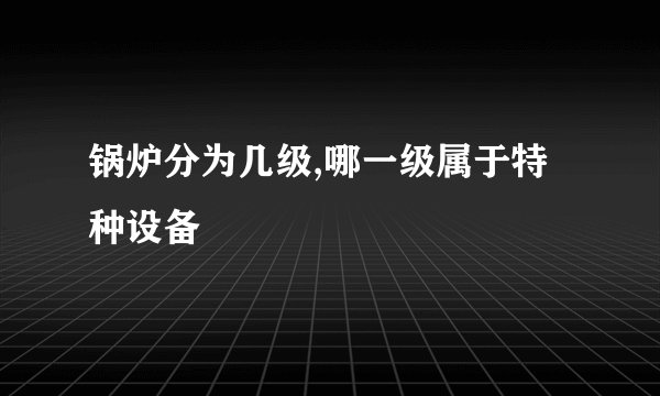 锅炉分为几级,哪一级属于特种设备
