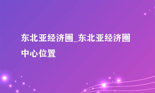 东北亚经济圈_东北亚经济圈中心位置