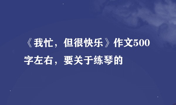 《我忙，但很快乐》作文500字左右，要关于练琴的