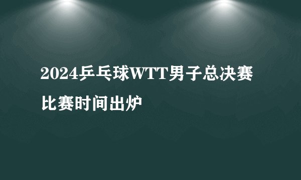 2024乒乓球WTT男子总决赛比赛时间出炉