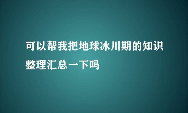 可以帮我把地球冰川期的知识整理汇总一下吗