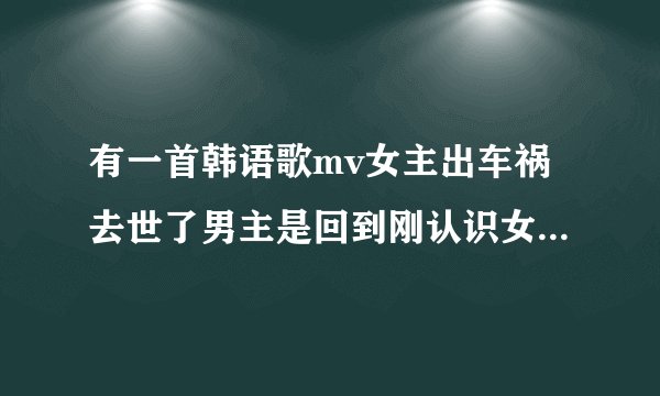 有一首韩语歌mv女主出车祸去世了男主是回到刚认识女主的时候，男主救了女主，最后男主走了。女主角是