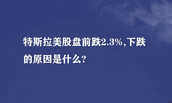 特斯拉美股盘前跌2.3%,下跌的原因是什么?