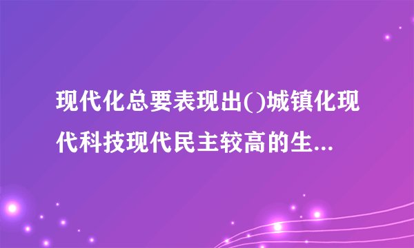 现代化总要表现出()城镇化现代科技现代民主较高的生活水...