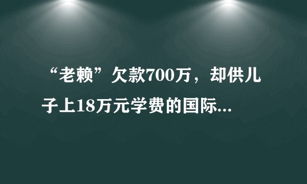 “老赖”欠款700万，却供儿子上18万元学费的国际学校！法官上门调查，反被校长投诉