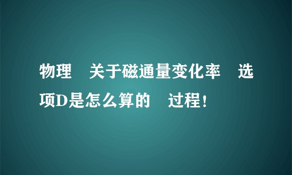 物理 关于磁通量变化率 选项D是怎么算的 过程！