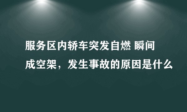服务区内轿车突发自燃 瞬间成空架，发生事故的原因是什么