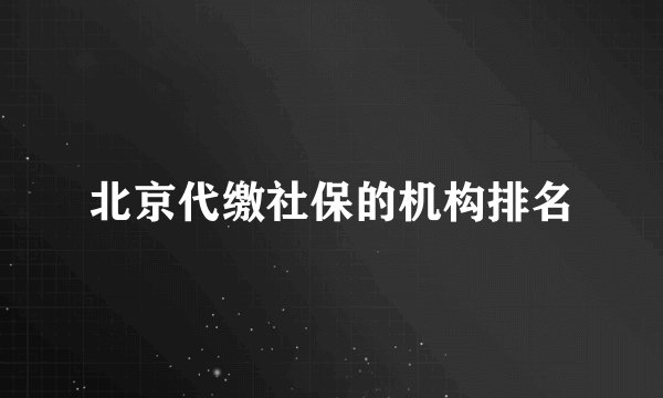 北京代缴社保的机构排名
