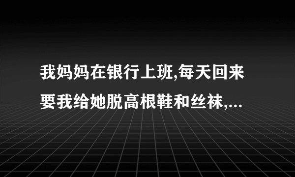 我妈妈在银行上班,每天回来要我给她脱高根鞋和丝袜,如果不帮她的