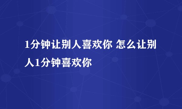 1分钟让别人喜欢你 怎么让别人1分钟喜欢你