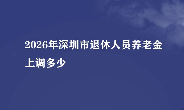 2026年深圳市退休人员养老金上调多少