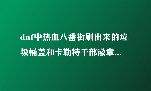 dnf中热血八番街刷出来的垃圾桶盖和卡勒特干部徽章是做什么的？