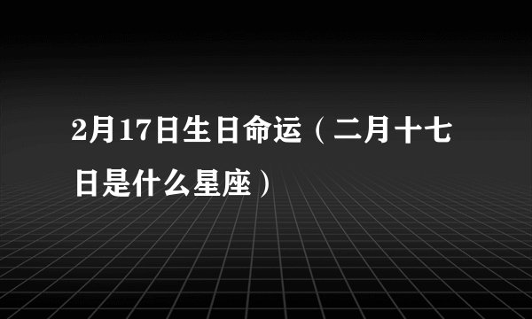 2月17日生日命运（二月十七日是什么星座）