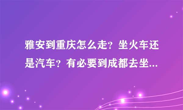 雅安到重庆怎么走？坐火车还是汽车？有必要到成都去坐高铁吗？是到重庆北还是西？我是从天全县出发。