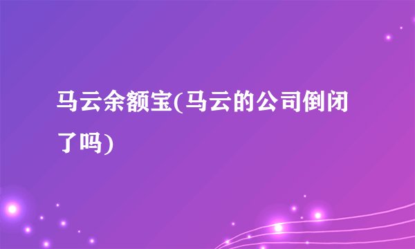 马云余额宝(马云的公司倒闭了吗)