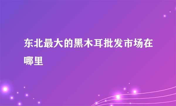 东北最大的黑木耳批发市场在哪里
