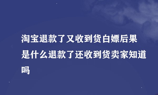 淘宝退款了又收到货白嫖后果是什么退款了还收到货卖家知道吗