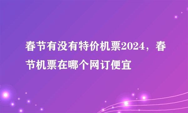 春节有没有特价机票2024，春节机票在哪个网订便宜