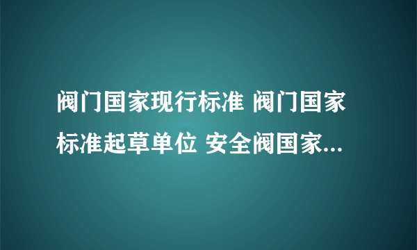 阀门国家现行标准 阀门国家标准起草单位 安全阀国家标准要求规范