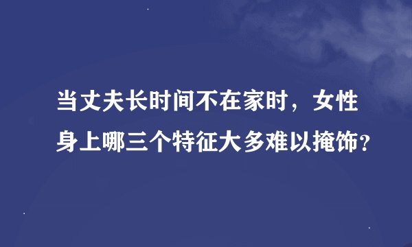 当丈夫长时间不在家时，女性身上哪三个特征大多难以掩饰？
