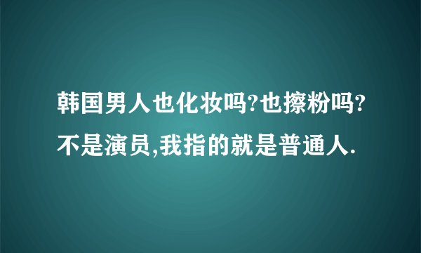 韩国男人也化妆吗?也擦粉吗?不是演员,我指的就是普通人.