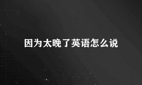 因为太晚了英语怎么说