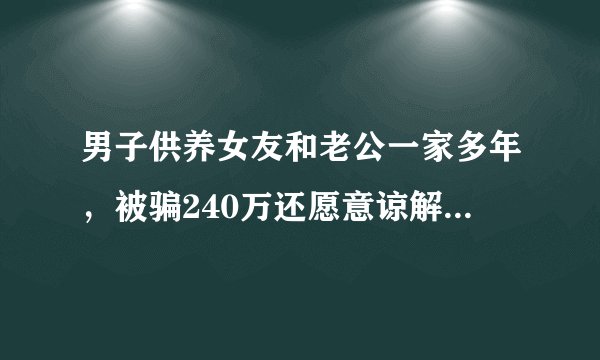 男子供养女友和老公一家多年，被骗240万还愿意谅解？法院判了