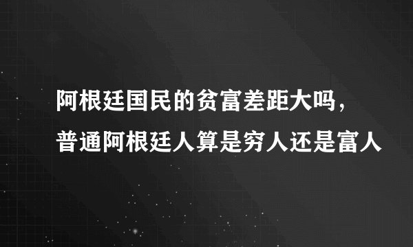 阿根廷国民的贫富差距大吗，普通阿根廷人算是穷人还是富人