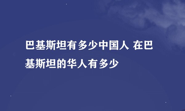 巴基斯坦有多少中国人 在巴基斯坦的华人有多少