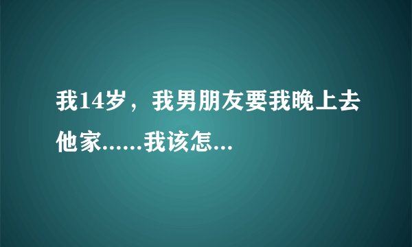 我14岁，我男朋友要我晚上去他家......我该怎么办？？？