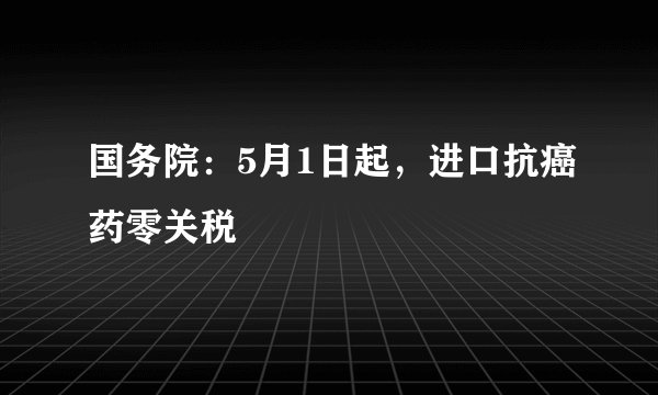 国务院：5月1日起，进口抗癌药零关税