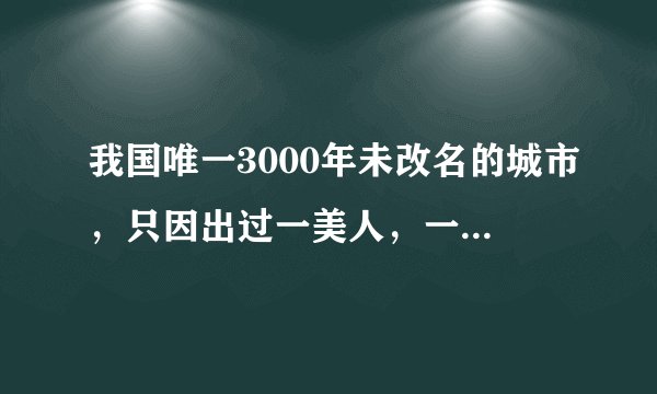 我国唯一3000年未改名的城市，只因出过一美人，一说名字世人皆知
